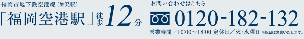 福岡市地下鉄空港線「福岡空港駅」徒歩12分お問い合わせはこちら0120-182-132営業時間/10:00〜18:00 定休日/火・水曜日