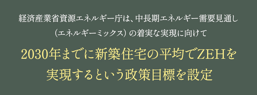 経済産業省資源エネルギー庁は、中長期エネルギー需要見通し（エネルギーミックス）の着実な実現に向けて2030年までに新築住宅の平均でZEHを実現するという政策目標を設定