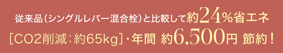 従来品（シングルレバー混合栓）と比較して約24%省エネ　[CO2削減：約65kg]・年間約6,500円節約！